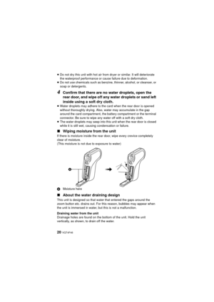 Page 2020 VQT4F46
≥Do not dry this unit with hot air from dryer or similar. It will deteriorate 
the waterproof performance or cause failure due to deformation.
≥ Do not use chemicals such as benzine, thinner, alcohol, or cleanser, or 
soap or detergents.
4Confirm that there are no water droplets, open the 
rear door, and wipe off any water droplets or sand left 
inside using a soft dry cloth.
≥Water droplets may adhere to the card when the rear door is opened 
without thoroughly drying. Also, water may...