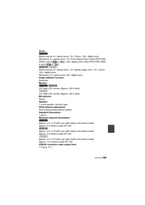 Page 199 VQT4F46 199
Zoom:
Motion picture; 5k optical zoom, 15k i.Zoom, 120 k digital zoom
Still picture; 5 k optical zoom, 10 k Extra Optical Zoom (when [PICTURE 
SIZE] is set to   or  ), 120 k digital zoom (when [PICTURE SIZE] 
is set to   or  )
/
Motion picture; 5k  optical zoom, 12k double range zoom, 15 k i.Zoom, 
120k  digital zoom
Still picture; 5 k optical zoom, 50 k digital zoom
Image stabilizer function:
Electronic
Monitor: /
2.6z  wide LCD monitor (Approx. 230 K dots)
3.0z  wide LCD monitor (Approx....