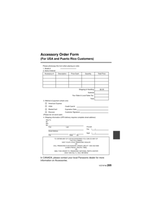 Page 205 VQT4F46 205
Accessory Order Form 
(For USA and Puerto Rico Customers)
In CANADA, please contact your local Panasonic dealer for more 
information on Accessories.
TO OBTAIN ANY OF OUR ACCESSORIES YOU CAN DO ANY OF THE FOLLOWING: 
VISIT YOUR LOCAL PANASONIC DEALER  OR 
CALL PANASONIC’S ACCESSORY ORDER LINE AT 1-800-332-5368  [6 AM-6 PM M-F, PACIFIC TIME] OR 
MAIL THIS ORDER TO: PANASONIC NATIONAL PARTS CENTER 20421 84th Ave. S., Kent, WA 98032
Ship To: 
Mr.
Mrs.
Ms.First Last
Street Address 
City State...