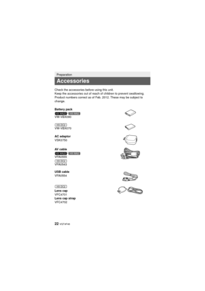 Page 2222 VQT4F46
Preparation
Accessories
Check the accessories before using this unit.
Keep the accessories out of reach of children to prevent swallowing.
Product numbers correct as of Feb. 2012. These may be subject to 
change.
Battery pack/
VW-VBX090
VW-VBX070
AC adaptor
VSK0750
AV cable /
VFA0555
VFA0543
USB cable
VFA0554
Lens cap
VFC4701
Lens cap strap
VFC4702
HX-WA20HX-WA2
HX-DC2
HX-WA20HX-WA2
HX-DC2
HX-DC2
HX-WA20PPPCPU-VQT4F46_mst.book  22 ページ  ２０１２年２月１４日　火曜日　午後５時１０分 