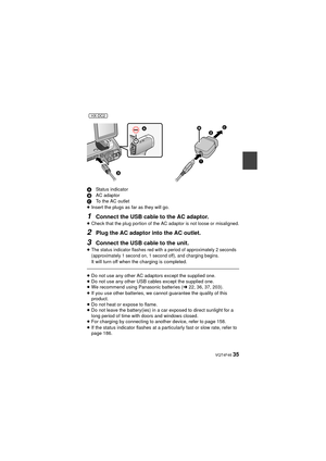 Page 35 VQT4F46 35
AStatus indicator
B AC adaptor
C To the AC outlet
≥ Insert the plugs as far as they will go.
1Connect the USB cable to the AC adaptor.≥Check that the plug portion of the AC adaptor is not loose or misaligned.
2Plug the AC adaptor into the AC outlet.
3Connect the USB cable to the unit.
≥The status indicator flashes red with a period of approximately 2 seconds 
(approximately 1 second on, 1 second off), and charging begins.
It will turn off when the charging is completed.
≥Do not use any other...