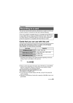 Page 39 VQT4F46 39
The unit can record motion pictures, still pictures or audio to an SD card 
or built-in memory. To record to an SD card, read the following.
Cards that you can use with this unit
Use SD cards conforming to Class 4 or higher of the SD Speed 
Class Rating* for motion picture recording.
* SD Speed Class Rating is the speed standard regarding continuous writing. Check via the label on the card, etc.
≥Please confirm the latest information about SD Memory Cards/SDHC 
Memory Cards/SDXC Memory Cards...