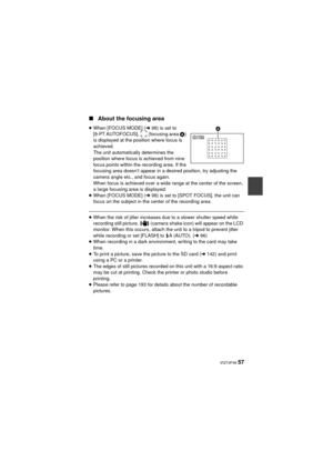 Page 57 VQT4F46 57
∫About the focusing area
≥When [FOCUS MODE] ( l98) is set to 
[9-PT AUTOFOCUS],   (focusing area  A) 
is displayed at the position where focus is 
achieved.
The unit automatically determines the 
position where focus is achieved from nine 
focus points within the recording area. If the 
focusing area doesn’t appear in a desired position, try adjusting the 
camera angle etc., and focus again.
When focus is achieved over a wide range at the center of the screen, 
a large focusing area is...