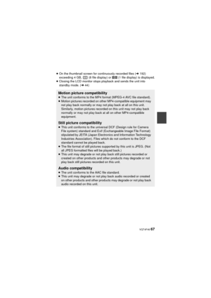 Page 67 VQT4F46 67
≥On the thumbnail screen for continuously recorded files ( l192) 
exceeding 4 GB,   (8 file display) or   (1 file display) is displayed.
≥ Closing the LCD monitor stops playback and sends the unit into 
standby mode. ( l44)
Motion picture compatibility≥The unit conforms to the MP4 format (MPEG-4 AVC file standard).
≥ Motion pictures recorded on other MP4-compatible equipment may 
not play back normally or may not play back at all on this unit. 
Similarly, motion pictures recorded on this unit...