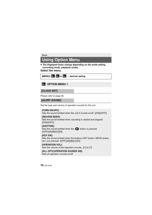 Page 7070 VQT4F46
≥The displayed items change depending on the mode setting 
(recording mode, playback mode).
Select the menu.
Please refer to page 48.
Set the type and volume of operation sounds for the unit.
Basic
Using Option Menu
[MENU]: ,  or   # desired setting
OPTION MENU 1
[CLOCK SET]
[ALERT SOUND]
[TURN ON/OFF]:
Sets the sound emitted when the unit is turned on/off. ([ON]/[OFF])
[RECORD BEEP]:
Sets the sound emitted when recording is started and stopped. 
([ON]/[OFF])
[SHUTTER]:
Sets the sound emitted...