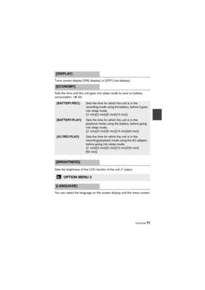 Page 71 VQT4F46 71
Turns screen display [ON] (display) or [OFF] (not-display).
Sets the time until the unit goes into sleep mode to save on battery 
consumption. (l45)
Sets the brightness of the LCD monitor of the unit (7 steps).
You can select the language on the screen display and the menu screen.
[DISPLAY]
[ECONOMY]
[BATTERY:REC]:Sets the time for which the unit is in the 
recording mode using the battery, before it goes 
into sleep mode. 
([1 min]/[3 min]/[5 min]/[10 min])
[BATTERY:PLAY]:Sets the time for...