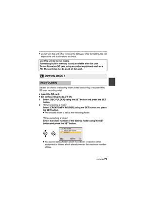 Page 73 VQT4F46 73
≥Do not turn this unit off or remove the SD card, while formatting. Do not 
expose the unit to vibrations or shock.
Creates or selects a recording folder (folder containing a recorded file). 
(SD card recording only)
≥ Insert the SD card.
≥ Set to Recording mode. ( l47)
1 Select [REC FOLDER] using the SET button and press the SET  button.
2
(When creating a folder) Select [CREATE NEW FOLDER] using the SET button and press 
the SET button.
≥ The created folder is set as the recording folder....