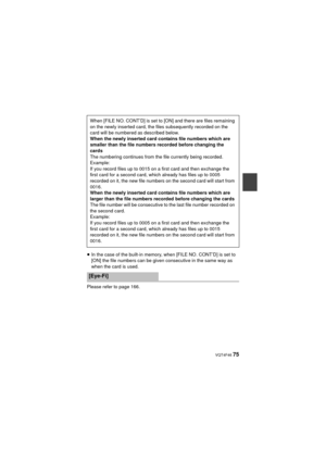 Page 75 VQT4F46 75
≥In the case of the built-in memory, when [FILE NO. CONT’D] is set to 
[ON] the file numbers can be given consecutive in the same way as 
when the card is used.
Please refer to page 166. When [FILE NO. CONT’D] is set to [ON] and there are files remaining 
on the newly inserted card, the files subsequently recorded on the 
card will be numbered as described below.
When the newly inserted card contains file numbers which are 
smaller than the file numbers recorded before changing the 
cards
The...