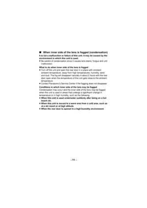 Page 11- 11 -
∫
When inner side of the lens is fogged (condensation)
It is not a malfunction or failure of this unit. It may be caused by the 
environment in which this unit is used.
≥Be careful of condensation since it causes lens stains, fungus and unit 
malfunction.
What to do when inner side of the lens is fogged
≥ Turn off the unit and open the rear door in a place with constant 
ambient temperature, away from high temperatures, humidity, sand 
and dust. The fog will disappear naturally in about 2 hours...