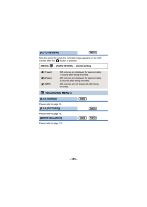 Page 105- 105 -
Sets the period for which the recorded image appears on the LCD 
monitor after the   button is pressed.
Please refer to page 78.
Please refer to page  78.
Please refer to page  11 5.
[AUTO REVIEW]
[MENU]:   # [AUTO REVIEW]  # desired setting
(1 sec):Still pictures are displa yed for approximately 
1 second after being recorded.
(2 sec):Still pictures are displa yed for approximately 
2 seconds after being recorded.
(OFF):Still pictures are not displayed after being 
recorded.
RECORDING MENU 3...