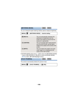 Page 109- 109 -
You can change the light-metering method used to measure brightness.
≥[SCENE MODE] will be set to  (OFF) when the [METERING MODE] 
is set to  (CENTER) or  (SPOT) while the [SCENE MODE] 
(l 97) is set to  (HDR Backlight Comp.).
The camera automatically detects the person’s face.
[METERING MODE]
[MENU]:   # [METERING MODE]  # desired setting
(MULTI):The unit automatically assesses the 
distribution of brightness over the 
screen and meters to ensure that the 
exposure is appropriate.
(CENTER):The...
