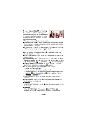 Page 110- 110 -
∫
About prioritized face framing
The prioritized face frame is displayed in 
yellow. When the unit is set to Portrait Mode 
in Intelligent Auto Mode, the unit will focus 
on the prioritized face frame and adjust the 
brightness accordingly.
≥The gray frames are for face detection only.
≥ When you press the   button halfway while recording still pictures, 
the unit focuses on the prioritized frame. When focus is achieved, the 
prioritized frame turns green.
≥ A maximum of 15 frames are detected,...