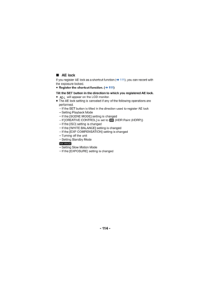 Page 114- 114 -
∫
AE lock
If you register AE lock as a shortcut function ( l111 ), you can record with 
the exposure locked.
≥ Register the shortcut function. ( l111 )
Tilt the SET button in the direction to which you registered AE lock.
≥  will appear on the LCD monitor.
≥ The AE lock setting is canceled if any of the following operations are 
performed.
jIf the SET button is tilted in the direction used to register AE lock
j Setting Playback Mode
j If the [SCENE MODE] setting is changed
j If [CREATIVE CONTROL]...