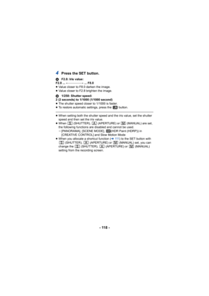 Page 118- 118 -
4Press the SET button.
AF2.8: Iris value:
F2.8 ...  !"""""#  ... F8.0
≥ Value closer to F8.0 darken the image.
≥ Value closer to F2.8 brighten the image.
B 1/250: Shutter speed:
2 (2 seconds) to 1/1000 (1/1000 second)
≥ The shutter speed closer to 1/1000 is faster.
≥ To restore automatic settings, press the   button.
≥When setting both the shutter speed and the iris value, set the shutter 
speed and then set the iris value.
≥ When   (SHUTTER),   (APERTURE) or   (MANUAL) are...