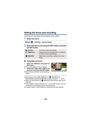 Page 120- 120 -
Setting the focus and recording
Set the focus in accordance with the distance to the subject.
1Select the menu.
2Select the item to set using the SET button and press 
the SET button.
∫ Using Manual Focus
1 Select   (MANUAL) and press the 
SET button.
≥ The bar for setting the focus appears.
2 Tilt the SET button left or right to set 
the focus, and press the SET button.
≥ Set the focus and return to the recording 
screen.
≥When focus is set to   (MANUAL) or   (MACRO), the 
[PANORAMA] and [SCENE...