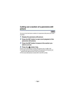 Page 124- 124 -
Cutting out a section of a panorama still 
picture
You can cut out and save a section of a panorama still picture you have 
recorded.
1Display the panorama still picture.
2Press the SET button to start scroll playback of the 
panorama still picture.
3Press the SET button to pause at the section you 
wish to cut out.
4Press the   button fully.≥The cut-out still picture is saved with picture size of 1280 k720.
≥ The date and time of the recording of the panorama still picture are 
stored as the...