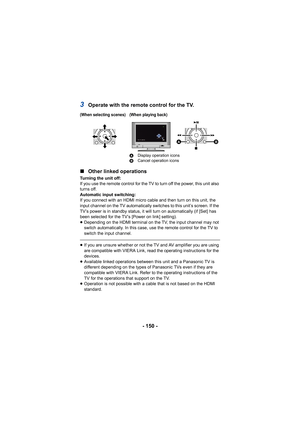 Page 150- 150 -
3Operate with the remote control for the TV.
∫ Other linked operations
Turning the unit off:
If you use the remote control for the TV to turn off the power, this unit also 
turns off.
Automatic input switching:
If you connect with an HDMI micro cable and then turn on this unit, the 
input channel on the TV automatically switches to this unit’s screen. If the 
TV’s power is in standby status, it will turn on automatically (if [Set] has 
been selected for the TV’s [Power on link] setting)....