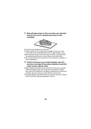 Page 16- 16 -
3Wipe off water drops on this unit with a dry soft cloth 
and dry this unit in a shaded area which is well 
ventilated.
≥Dry this unit by standing it on a dry cloth.
≥ If water collects on the microphones or speaker of this unit, it may 
cause lower sound or distorted sound. Dry for approximately 1 hour.
≥ Do not dry this unit with hot air from dryer or similar. It will deteriorate 
the waterproof performance or cause failure due to deformation.
≥ Do not use chemicals such as benzine, thinner,...