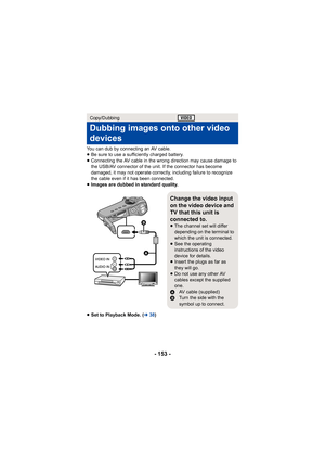 Page 153- 153 -
You can dub by connecting an AV cable.
≥Be sure to use a sufficiently charged battery.
≥ Connecting the AV cable in the wrong direction may cause damage to 
the USB/AV connector of the unit. If the connector has become 
damaged, it may not operate correctly, including failure to recognize 
the cable even if it has been connected.
≥ Images are dubbed in standard quality.
≥ Set to Playback Mode. ( l38)
Copy/Dubbing
Dubbing images onto other video 
devices
Change the video input 
on the video device...