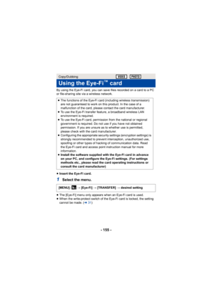 Page 155- 155 -
By using the Eye-Fi card, you can save files recorded on a card to a PC 
or file-sharing site via a wireless network.
≥Insert the Eye-Fi card.
1Select the menu.
≥The [Eye-Fi] menu only appears when an Eye-Fi card is used.
≥ When the write-protect switch of the Eye-Fi card is locked, the setting 
cannot be made. ( l31)
Copy/Dubbing
Using the Eye-Fi™ card
≥The functions of the Eye-Fi card (including wireless transmission) 
are not guaranteed to work on this product. In the case of a 
malfunction of...