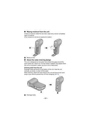 Page 17- 17 -
∫
Wiping moisture from the unit
If there is moisture inside the rear door, wipe every crevice completely 
clear of moisture.
(This moisture is not due to exposure to water)
A Moisture here
∫About the water draining design
This unit is designed so that water that entered the gaps around the 
zoom button etc. drains out. For this reason, bubbles may appear when 
the unit is immersed in water, but this is not a malfunction.
Draining water from the unit
Drainage holes are found on the bottom of the...