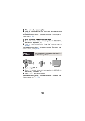 Page 163- 163 -
AWhen connecting to a smartphone
1 Install the smartphone application “Image App” on your smartphone. 
(l 164 )
When the preparation above is complete, proceed to 
“Connecting to the 
smartphone” ( l 176).
B When connecting to a wireless access point
1 Check if the wireless access point is compatible with IEEE802.11b, 
IEEE802.11g, or IEEE802.11n.
2 Install the smartphone application “Image App” on your smartphone. 
(l 164 )
When the preparation above is complete, proceed to “Connecting to a...