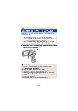 Page 165- 165 -
To use the Wi-Fi function, connect this unit to a wireless access point or 
smartphone via Wi-Fi.
∫About the status indicator and the connection status 
icon when connected to Wi-Fi
Wi-Fi
Connecting to Wi-Fi [HX-WA30]
≥If the clock has been set for the first time, the confirmation 
message for the Wi-Fi settings will be displayed. Select [YES], 
and then configure the access point settings. ( l166 )
≥ In [Eye-Fi], [TRANSFER] is set to [ALL] or [SELECT], the Wi-Fi 
function cannot be used. Set...