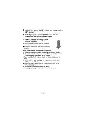 Page 168- 168 -
5Select [SET] using the SET button and then press the 
SET button.
6Select [Easy Connection (WPS)] using the SET 
button and then press the SET button.
7Set the wireless access point to 
waiting for WPS.
≥For further details, please read the operating 
instructions for the wireless access point.
≥ A message is displayed when the connection is 
complete.
Enter a PIN code to set the Wi-Fi connection1 Select [PIN code] in Step 7, and then press the SET button.
2 Select the wireless access point to...