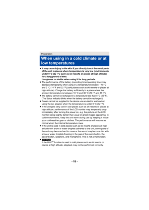 Page 18- 18 -
≥It may cause injury to the skin if you directly touch the metal parts 
of the unit in places where temperature is very low [environments 
under 0 oC (32  oF), such as ski resorts or places at high altitude] 
for a long period of time.
Use gloves or similar when using it for long periods.
≥ The performance of the battery (recording time/operating time) may 
decrease temporarily when using in a temperature between  j10 oC 
and 0 oC (14  oF and 32 o F) (cold places such as ski resorts or places at...