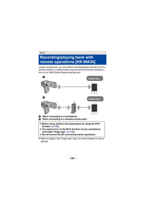 Page 181- 181 -
Using a smartphone, you can perform record/playback operations from a 
remote location or upload motion pictures and still pictures recorded in 
this unit on SNS (Social Networking Service).
AWhen connecting to a smartphone
B When connecting to a wireless access point
≥ Refer to [Help] in the “Image App” menu for further details on how to 
operate.
Wi-Fi
Recording/playing back with 
remote operations
 [HX-WA30]
≥Before using, perform the preparations for using the Wi-Fi 
function. ( l162 )
≥ You...