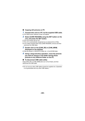 Page 209- 209 -
∫
Copying still pictures on PC
1Connect this unit to a PC via the supplied USB cable.≥The USB function selection screen will appear.
2Select [CARD READER] using the SET button on the 
unit, and press the SET button.
≥The LCD monitor will turn off.
≥ This unit is automatically recognized as an external drive of Mac.
≥ If you select anything other than [CARD READER], remove and then 
reconnect the USB cable.
3Double click on the [CAM_SD] or [CAM_MEM] 
displayed on the desktop.
≥Files are stored in...