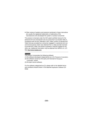 Page 233- 233 -
≥Other names of systems and products mentioned in these instructions 
are usually the registered trademarks or trademarks of the 
manufacturers who developed the system or product concerned.
This product is licensed under the AVC patent portfolio license for the 
personal and non-commercial use of a consumer to (i) encode video in 
compliance with the AVC Standard (“AVC Video”) and/or (ii) decode AVC 
Video that was encoded by a consumer engaged in a personal and non-
commercial activity and/or...