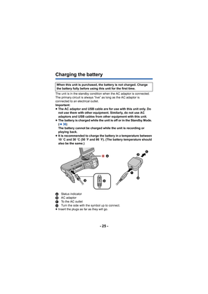 Page 25- 25 -
Charging the battery
The unit is in the standby condition when the AC adaptor is connected. 
The primary circuit is always “live” as long as the AC adaptor is 
connected to an electrical outlet.
Important:
≥The AC adaptor and USB cable are for use with this unit only. Do 
not use them with other equipment. Similarly, do not use AC 
adaptors and USB cables from other equipment with this unit.
≥ The battery is charged while the unit is off or in the Standby Mode. 
(l 36)
The battery cannot be...