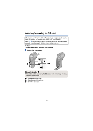 Page 32- 32 -
Inserting/removing an SD card
Caution:
Check that the status indicator has gone off.
1Open the rear door.
When using an SD card not from Panasonic, or one previously used on 
other equipment, for the first time on this unit, format the SD 
card. (l68) When the SD card is formatted, all of the recorded data is 
deleted. Once the data is deleted, it cannot be restored.
Status indicator  A≥When this unit is accessing the SD card or built-in memory, the status 
indicator lights up red.
1 Unlock the...