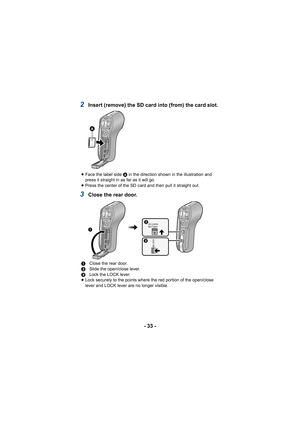 Page 33- 33 -
2Insert (remove) the SD card into (from) the card slot.
3Close the rear door.
≥Face the label side  A in the direction shown in the illustration and 
press it straight in as far as it will go.
≥ Press the center of the SD card and then pull it straight out.
1 Close the rear door.
2 Slide the open/close lever.
3 Lock the LOCK lever.
≥ Lock securely to the points where the red portion of the open/close 
lever and LOCK lever are no longer visible.

LOCK
SD CARD/
BATTERY

 