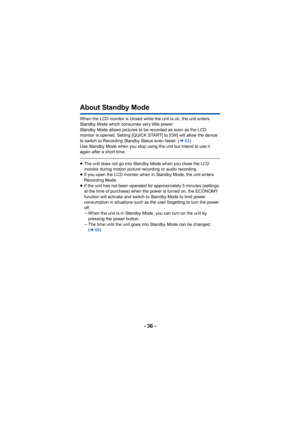 Page 36- 36 -
About Standby Mode
When the LCD monitor is closed while the unit is on, the unit enters 
Standby Mode which consumes very little power.
Standby Mode allows pictures to be recorded as soon as the LCD 
monitor is opened. Setting [QUICK START] to [ON] will allow the device 
to switch to Recording Standby Status even faster. (l63)
Use Standby Mode when you stop using the unit but intend to use it 
again after a short time.
≥ The unit does not go into Standby Mode when you close the LCD 
monitor during...