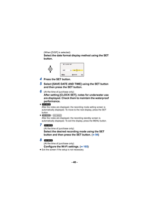 Page 40- 40 -
(When [DISP] is selected)
Select the date format display method using the SET 
button.
4Press the SET button.
5Select [SAVE DATE AND TIME] using the SET button 
and then press the SET button.
6(At the time of purchase only)
After setting [CLOCK SET], notes for underwater use 
are displayed. Check them to maintain the waterproof 
performance.
≥After the notes are displayed, the recording mode setting screen is 
automatically displayed. To move to the next display, press the SET 
button.
≥  / 
After...