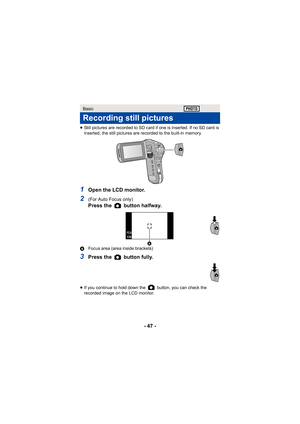 Page 47- 47 -
≥Still pictures are recorded to SD card if one is inserted. If no SD card is 
inserted, the still pictures are recorded to the built-in memory.
1Open the LCD monitor.
2(For Auto Focus only) 
Press the   button halfway.
A Focus area (area inside brackets)
3Press the   button fully.
≥If you continue to hold down the   button, you can check the 
recorded image on the LCD monitor.
Basic
Recording still pictures
F2.8F2.8F2.8
1/301/301/30
 