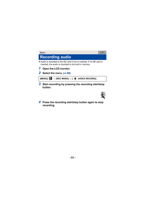 Page 51- 51 -
≥Audio is recorded to the SD card if one is inserted. If no SD card is 
inserted, the audio is recorded to the built-in memory.
1Open the LCD monitor.
2Select the menu. (l60 )
3Start recording by pressing the recording start/stop 
button.
4Press the recording start/stop button again to stop 
recording.
Basic
Recording audio
[MENU]:   # [REC MODE]  # [ (VOICE RECORD)]1 