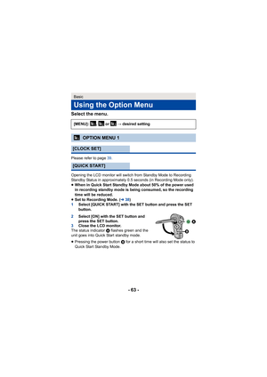 Page 63- 63 -
Select the menu.
Please refer to page 
39.
Opening the LCD monitor will switch from Standby Mode to Recording 
Standby Status in approximately 0.5 seconds (in Recording Mode only).
≥ When in Quick Start Standby Mode about 50% of the power used 
in recording standby mode is being consumed, so the recording 
time will be reduced.
≥ Set to Recording Mode. ( l38)
1 Select [QUICK START] with the SET button and press the SET 
button.
2 Select [ON] with the SET button and 
press the SET button.
3 Close...