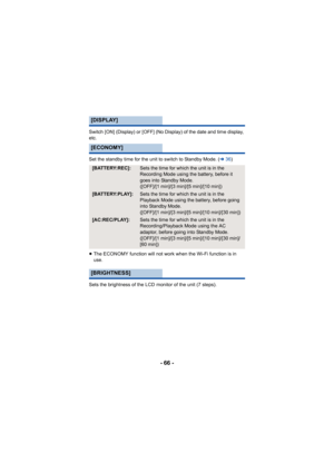 Page 66- 66 -
Switch [ON] (Display) or [OFF] (No Display) of the date and time display, 
etc.
Set the standby time for the unit to switch to Standby Mode. (l36)
≥ The ECONOMY function will not work  when the Wi-Fi function is in 
use.
Sets the brightness of the LCD monitor of the unit (7 steps).
[DISPLAY]
[ECONOMY]
[BATTERY:REC]:Sets the time for which the unit is in the 
Recording Mode using the battery, before it 
goes into Standby Mode. 
([OFF]/[1 min]/[3 min]/[5 min]/[10 min])
[BATTERY:PLAY]:Sets the time...