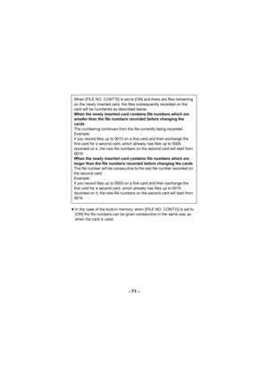 Page 71- 71 -
≥In the case of the built-in memory, when [FILE NO. CONT’D] is set to 
[ON] the file numbers can be given consecutive in the same way as 
when the card is used.
When [FILE NO. CONT’D] is set to [ON] and there are files remaining 
on the newly inserted card, the files subsequently recorded on the 
card will be numbered as described below.
When the newly inserted card contains file numbers which are 
smaller than the file numbers recorded before changing the 
cards
The numbering continues from the...