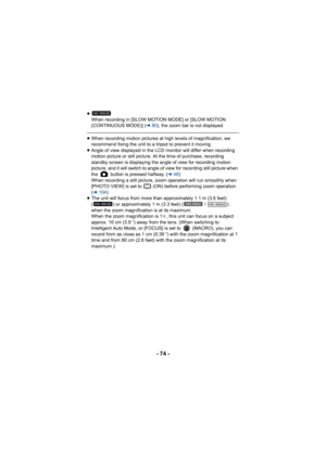 Page 74- 74 -
≥When recording in [SLOW MOTION MODE] or [SLOW MOTION 
(CONTINUOUS MODE)] ( l80), the zoom bar is not displayed.
≥When recording motion pictures at high levels of magnification, we 
recommend fixing the unit to a tripod to prevent it moving.
≥ Angle of view displayed in the LCD monitor will differ when recording 
motion picture or still picture. At the time of purchase, recording 
standby screen is displaying the angle of view for recording motion 
picture, and it will switch to angle of view for...