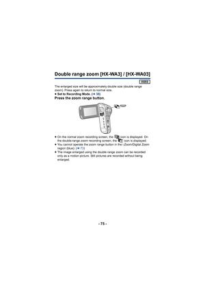 Page 75- 75 -
Double range zoom [HX-WA3] / [HX-WA03]
 
The enlarged size will be approximately double size (double range 
zoom). Press again to return to normal size.
≥ Set to Recording Mode. ( l38)
Press the zoom range button.
≥On the normal zoom recording screen, the   icon is displayed. On 
the double-range zoom recording screen, the   icon is displayed.
≥ You cannot operate the zoom range button in the i.Zoom/Digital Zoom 
region (blue). ( l73)
≥ The image enlarged using the double range zoom can be...