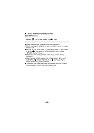 Page 79- 79 -
∫
Image Stabilizer for still pictures
Select the menu.
≥ Image Stabilizer does not work during zoom operations.
≥ When recording with a tripod, we recommend that you set the Image 
Stabilizer off.
≥ [SCENE MODE] will be set to  (OFF) when the [E.I.S.(PICTURE)] 
is set to   (ON) while the [SCENE MODE] ( l97) is set to 
(HDR Backlight Comp.).
≥ Stabilization may not be possible under strong camera shaking 
conditions.
≥ When [SCENE MODE] is set to   (FIREWORKS),   (NIGHT 
SCENERY),   (NIGHT...