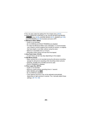 Page 85- 85 -
≥You can also make the setting from the simple menu ( l62).
≥ When [CREATIVE CONTROL] is set, the [SLOW MOTION MODE] 
(  only) ( l80), [SCENE MODE] ( l97), [BURST] ( l102 ) 
and [PANORAMA] ( l102) functions are set to OFF.
≥ (Miniature Effect (MINI))
jAudio is not recorded.
j [E.I.S.(VIDEO)] and [FACE FRAMING] are disabled.
j To make the Miniature Effect more noticeable, it is recommended 
use a tripod to record subjects that include far scenery, or subjects 
that have depth or are tilted, without...