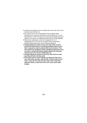 Page 10- 10 -
≥Cards are not waterproof. Do not handle with a wet hand. Also, do not 
insert wet card into this unit.
≥ Do not leave this unit for a long  period of time in places where 
temperature is very low (at ski resorts or at high altitude etc.) or very 
high [above 35 oC (95 o F)], inside a car under strong sunlight, close to a 
heater, on the beach, etc. Waterproof performance may be degraded.
≥ Wipe off any sand grains or dust on the speaker ( l21) or 
microphones ( l21). Do not use a needle or other...