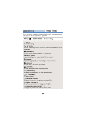 Page 97- 97 -
When you record images in different situations, this mode automatically 
sets optimum shutter speeds and apertures.
[SCENE MODE]
[MENU]:  # [SCENE MODE]  # desired setting
 (OFF):
Cancel the setting
5  (SPORTS):
To make fast moving scenes less shaky with slow playback and pause 
of playback
 (PORTRAIT):
To make people stand out against the background
 (SPOT LIGHT):
Improved quality when subject is brightly illuminated
 (SNOW):
Improved image quality when shooting in snowy locations
 (BEACH):
To...