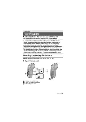 Page 21 VQT4X05 21
∫
About batteries that you can use with this unit
Inserting/removing the battery
≥Press the power button to turn off the unit. ( l30)
1Open the rear door.
Preparation
Power supply
The battery that can be used with this unit is VW-VBX090.
It has been found that counterfeit battery packs which look very 
similar to the genuine product are made available to purchase in 
some markets. Some of these battery packs are not adequately 
protected with internal protection to meet the requirements of...