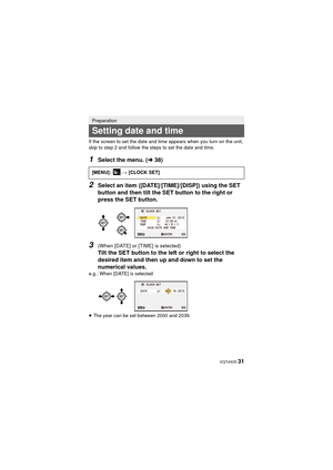 Page 31 VQT4X05 31
If the screen to set the date and time appears when you turn on the unit, 
skip to step 2 and follow the steps to set the date and time.
1Select the menu. (l38)
2Select an item ([DATE]/[TIME]/[DISP]) using the SET 
button and then tilt the SET button to the right or 
press the SET button.
3(When [DATE] or [TIME] is selected)
Tilt the SET button to the left or right to select the 
desired item and then up and down to set the 
numerical values.
e.g.: When [DATE] is selected
≥The year can be set...